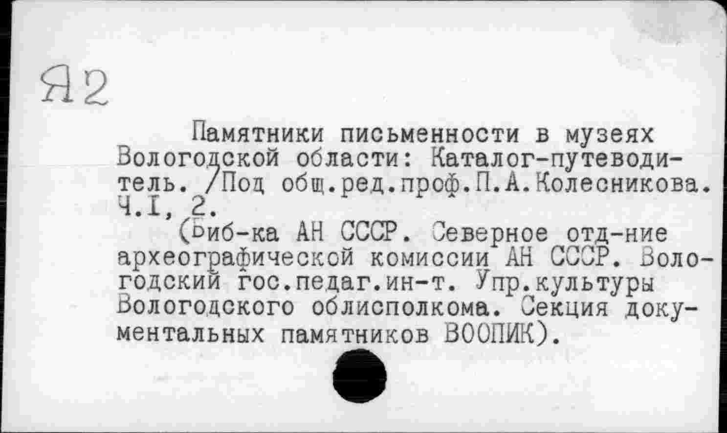 ﻿Я2
Памятники письменности в музеях Вологодской области: Каталог-путеводитель. ^/Под общ.ред.проф.П.А.Колесникова.
’(Ьиб-ка АН СССР. Северное отд-ние археографической комиссии АН СССР. Вологодский гос.педаг.ин-т. Упр.культуры Вологодского облисполкома. Секция документальных памятников ВООПИК).